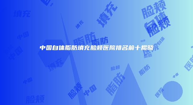 中国自体脂肪填充脸颊医院排名前十揭晓