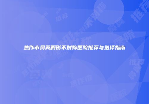 焦作市鼻翼畸形不对称医院推荐与选择指南