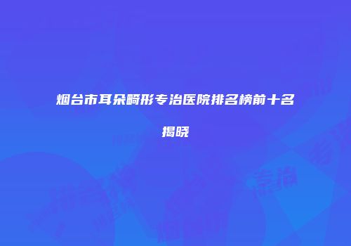 烟台市耳朵畸形专治医院排名榜前十名揭晓