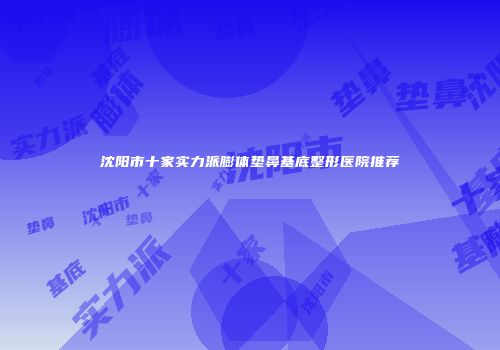 沈阳市十家实力派膨体垫鼻基底整形医院推荐