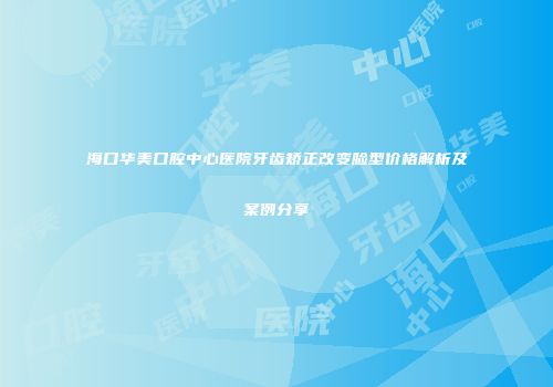 海口华美口腔中心医院牙齿矫正改变脸型价格解析及案例分享