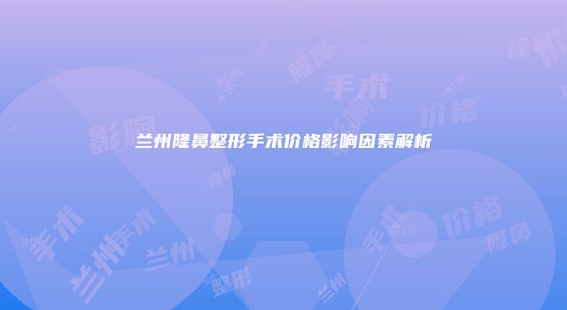 兰州隆鼻整形手术价格影响因素解析