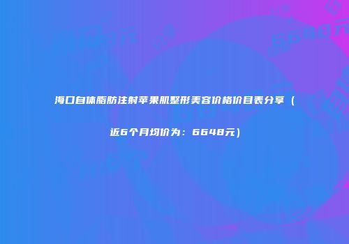 海口自体脂肪注射苹果肌整形美容价格价目表分享（近6个月均价为：6648元）