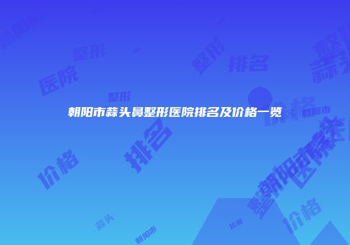 朝阳市蒜头鼻整形医院排名及价格一览