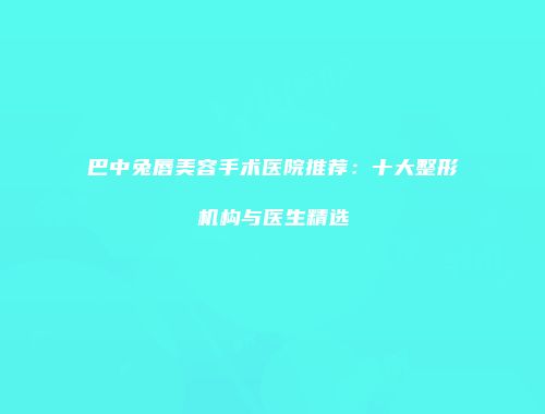巴中兔唇美容手术医院推荐：十大整形机构与医生精选