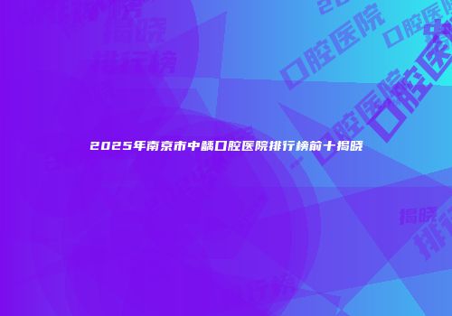 2025年南京市中龋口腔医院排行榜前十揭晓