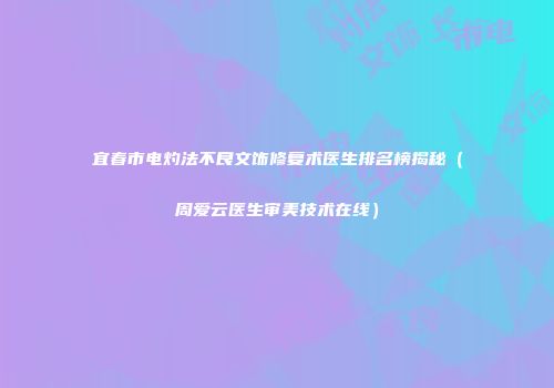 宜春市电灼法不良文饰修复术医生排名榜揭秘（周爱云医生审美技术在线）