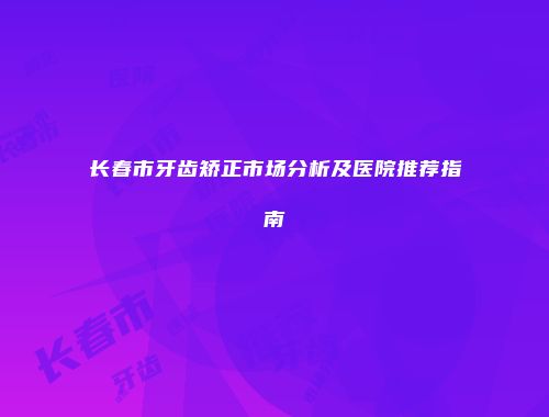 长春市牙齿矫正市场分析及医院推荐指南
