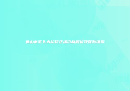 佛山市乳头内陷矫正术价格解析及医院推荐