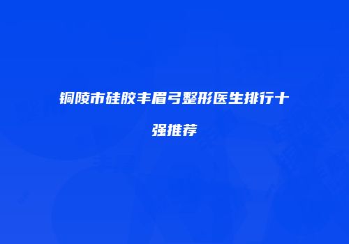 铜陵市硅胶丰眉弓整形医生排行十强推荐