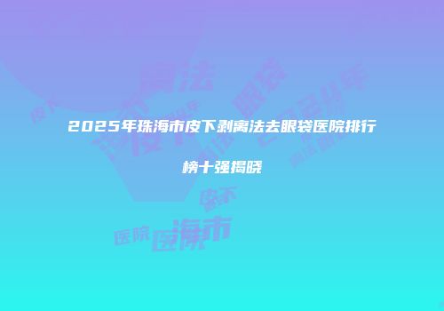 2025年珠海市皮下剥离法去眼袋医院排行榜十强揭晓