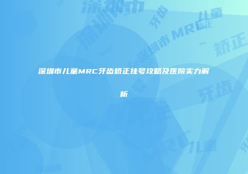 深圳市儿童MRC牙齿矫正挂号攻略及医院实力解析