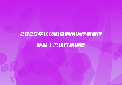 2025年长沙微晶磨削治疗痘疤医院前十名排行榜揭晓