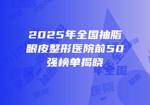2025年全国抽脂眼皮整形医院前50强榜单揭晓