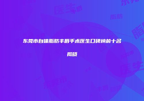 东莞市自体脂肪丰唇手术医生口碑榜前十名揭晓