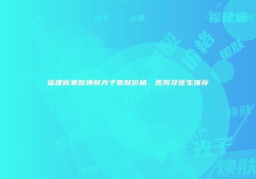 福建省果酸焕肤光子嫩肤价格、医院及医生推荐