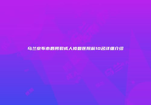 乌兰察布市唇腭裂成人修复医院前10名详细介绍