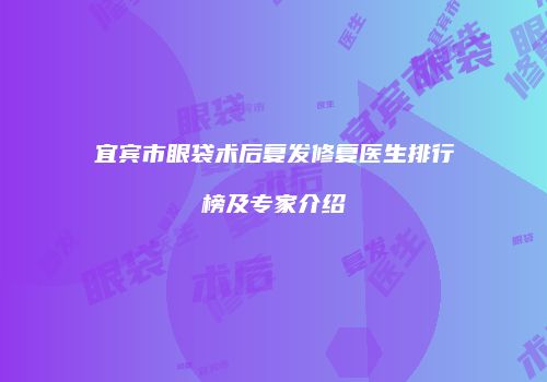 宜宾市眼袋术后复发修复医生排行榜及专家介绍