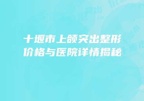 十堰市上颌突出整形价格与医院详情揭秘