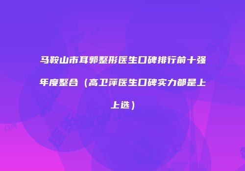 马鞍山市耳郭整形医生口碑排行前十强年度整合（高卫萍医生口碑实力都是上上选）