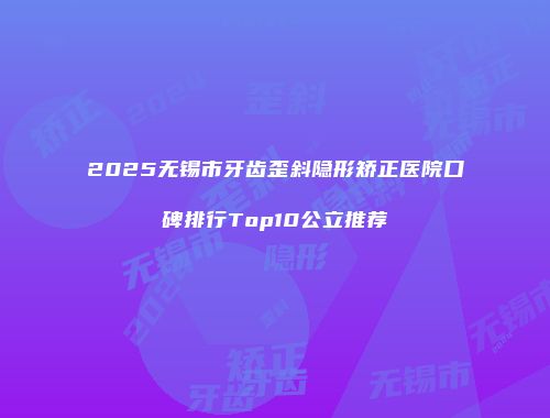 2025无锡市牙齿歪斜隐形矫正医院口碑排行Top10公立推荐