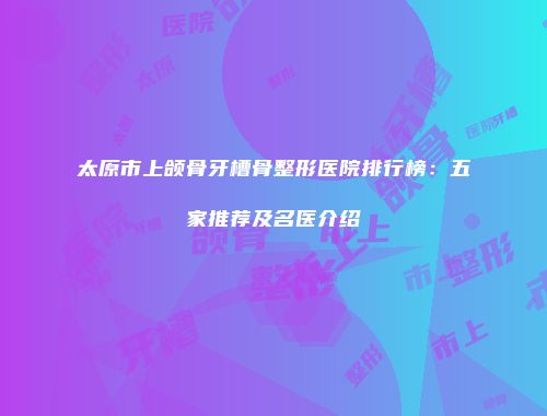 太原市上颌骨牙槽骨整形医院排行榜：五家推荐及名医介绍