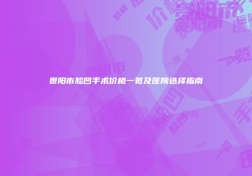 贵阳市脸凹手术价格一览及医院选择指南