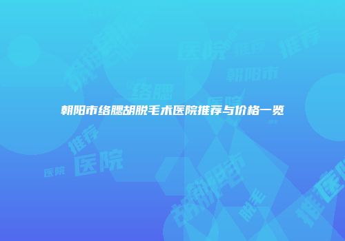 朝阳市络腮胡脱毛术医院推荐与价格一览