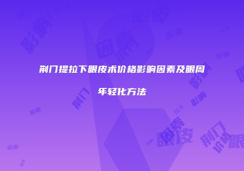 荆门提拉下眼皮术价格影响因素及眼周年轻化方法