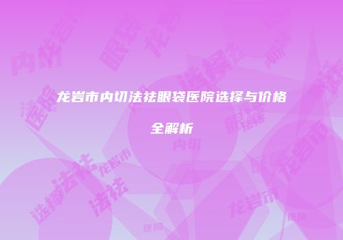 龙岩市内切法祛眼袋医院选择与价格全解析