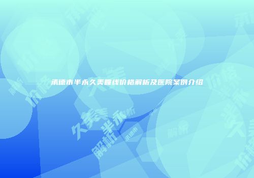 承德市半永久美瞳线价格解析及医院案例介绍