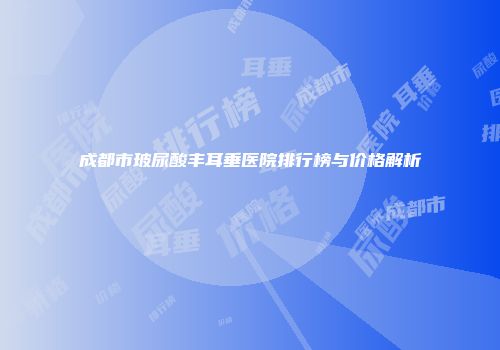 成都市玻尿酸丰耳垂医院排行榜与价格解析