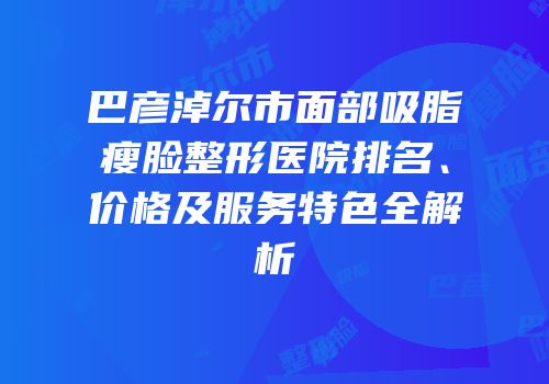 巴彦淖尔市面部吸脂瘦脸整形医院排名、价格及服务特色全解析