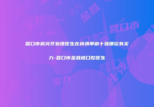营口市前突牙处理医生在榜清单前十强哪位有实力-营口市金昌植口腔医生