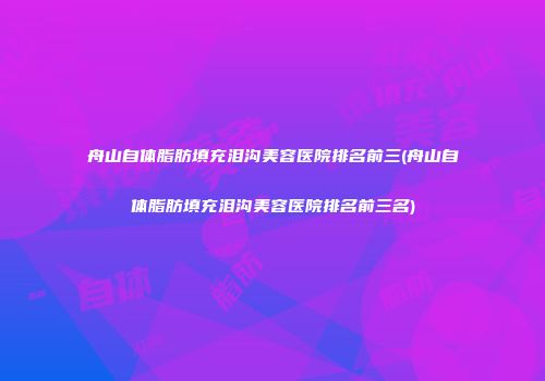 舟山自体脂肪填充泪沟美容医院排名前三(舟山自体脂肪填充泪沟美容医院排名前三名)