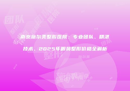 南京施尔美整形医院：专业团队、精湛技术、2025年眼鼻整形价格全解析