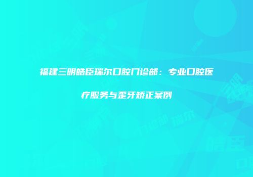 福建三明皓臣瑞尔口腔门诊部：专业口腔医疗服务与歪牙矫正案例