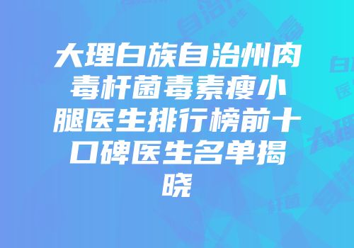 大理白族自治州肉毒杆菌毒素瘦小腿医生排行榜前十口碑医生名单揭晓