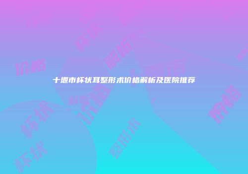 十堰市杯状耳整形术价格解析及医院推荐