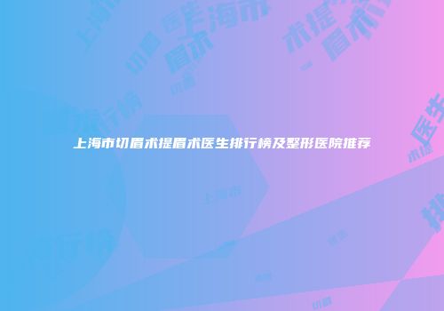 上海市切眉术提眉术医生排行榜及整形医院推荐