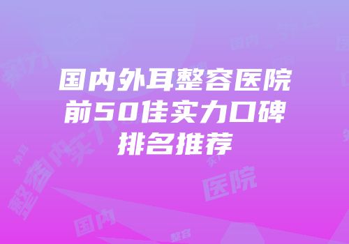 国内外耳整容医院前50佳实力口碑排名推荐