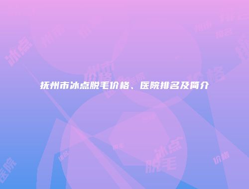 抚州市冰点脱毛价格、医院排名及简介