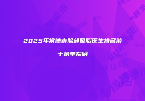 2025年常德市脸部吸脂医生排名前十榜单揭晓