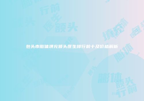 包头市膨体填充额头医生排行前十及价格解析