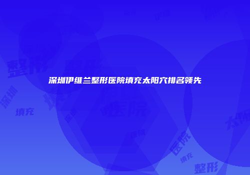 深圳伊维兰整形医院填充太阳穴排名领先