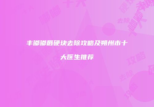 丰嘟嘟唇硬块去除攻略及朔州市十大医生推荐