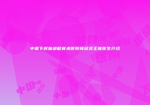 中国下颌体部截骨术医院排名及主推医生介绍