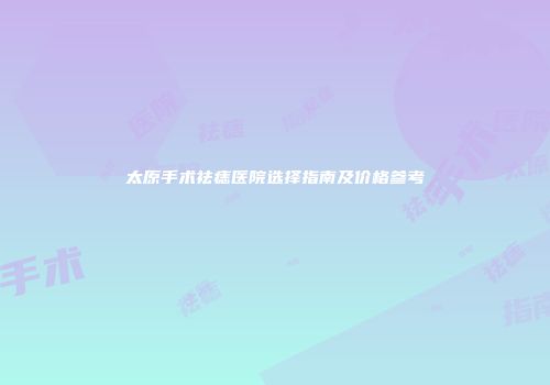 太原手术祛痣医院选择指南及价格参考