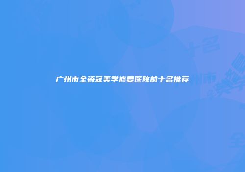 广州市全瓷冠美学修复医院前十名推荐