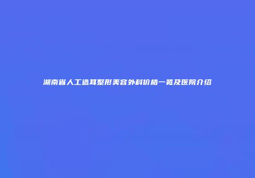 湖南省人工造耳整形美容外科价格一览及医院介绍